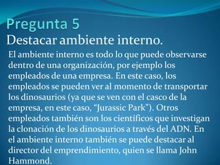 Destacar ambiente interno.
El ambiente interno es todo lo que puede observarse
dentro de una organización, por ejemplo los
empleados de una empresa. En este caso, los
empleados se pueden ver al momento de transportar
los dinosaurios (ya que se ven con el casco de la
empresa, en este caso, “Jurassic Park”). Otros
empleados también son los científicos que investigan
la clonación de los dinosaurios a través del ADN. En
el ambiente interno también se puede destacar al
director del emprendimiento, quien se llama John
Hammond.
 