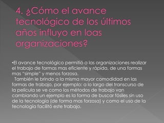 •El avance tecnológico permitió a las organizaciones realizar
el trabajo de formas mas eficiente y rápida, de una formas
mas “simple” y menos forzosa.
También le brindo a la misma mayor comodidad en las
formas de trabajo, por ejemplo: a lo largo del transcurso de
la película se ve como los métodos de trabajo van
cambiando un ejemplo es la forma de buscar fósiles sin uso
de la tecnología (de forma mas forzosa) y como el uso de la
tecnología facilitó este trabajo.
 