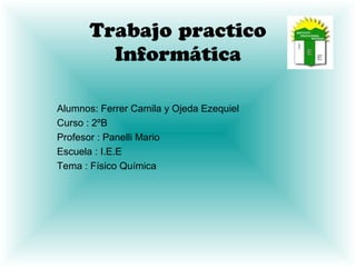 Trabajo practico
Informática
Alumnos: Ferrer Camila y Ojeda Ezequiel
Curso : 2ºB
Profesor : Panelli Mario
Escuela : I.E.E
Tema : Físico Química

 