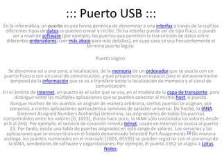 ::: Puerto USB :::En la informática, un puerto es una forma genérica de denominar a una interfaz a través de la cual los diferentes tipos de datos se pueden enviar y recibir. Dicha interfaz puede ser de tipo físico, o puede ser a nivel de software (por ejemplo, los puertos que permiten la transmisión de datos entre diferentes ordenadores) (ver más abajo para más detalles), en cuyo caso se usa frecuentemente el término puerto lógico. Puerto Logico:Se denomina así a una zona, o localización, de la memoria de un ordenador que se asocia con un puerto físico o con un canal de comunicación, y que proporciona un espacio para el almacenamiento temporal de la información que se va a transferir entre la localización de memoria y el canal de comunicación.En el ámbito de Internet, un puerto es el valor que se usa, en el modelo de la capa de transporte, para distinguir entre las múltiples aplicaciones que se pueden conectar al mismo host, o puesto.Aunque muchos de los puertos se asignan de manera arbitraria, ciertos puertos se asignan, por convenio, a ciertas aplicaciones particulares o servicios de carácter universal. De hecho, la IANA (Internet AssignedNumbersAuthority) determina, las asignaciones de todos los puertos comprendidos entre los valores [0, 1023], (hasta hace poco, la IANA sólo controlaba los valores desde el 0 al 255). Por ejemplo, el servicio de conexión remota telnet, usado en Internet se asocia al puerto 23. Por tanto, existe una tabla de puertos asignados en este rango de valores. Los servicios y las aplicaciones que se encuentran en el listado denominado Selected Port Assignments.[1] De manera análoga, los puertos numerados en el intervalo [1024, 65535] se pueden registrar con el consenso de la IANA, vendedores de software y organizaciones. Por ejemplo, el puerto 1352 se asigna a Lotus Notes.