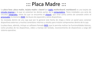 ::: Placa Madre :::La placa base, placa madre, tarjeta madre o board (en inglésmotherboard, mainboard) es una tarjeta de circuito impreso a la que se conectan las demás partes de la computadora. Tiene instalados una serie de circuitos integrados, entre los que se encuentra el chipset, que sirve como centro de conexión entre el procesador, la memoria RAM, los buses de expansión y otros dispositivos.Va instalada dentro de una caja que por lo general está hecha de chapa y tiene un panel para conectar dispositivos externos y muchos conectores internos y zócalos para instalar componentes dentro de la caja.La placa base, además, incluye un software llamado BIOS, que le permite realizar las funcionalidades básicas, como pruebas de los dispositivos, vídeo y manejo del teclado, reconocimiento de dispositivos y carga del sistema operativo.  