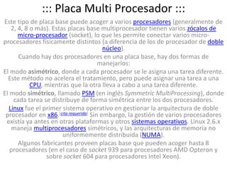 ::: Placa Multi Procesador :::Este tipo de placa base puede acoger a varios procesadores (generalmente de 2, 4, 8 o más). Estas placas base multiprocesador tienen varios zócalos de micro-procesador (socket), lo que les permite conectar varios micro-procesadores físicamente distintos (a diferencia de los de procesador de doble núcleo).Cuando hay dos procesadores en una placa base, hay dos formas de manejarlos:El modo asimétrico, donde a cada procesador se le asigna una tarea diferente. Este método no acelera el tratamiento, pero puede asignar una tarea a una CPU, mientras que la otra lleva a cabo a una tarea diferente.El modo simétrico, llamado PSM (en inglés SymmetricMultiProcessing), donde cada tarea se distribuye de forma simétrica entre los dos procesadores.Linux fue el primer sistema operativo en gestionar la arquitectura de doble procesador en x86.[cita requerida] Sin embargo, la gestión de varios procesadores existía ya antes en otras plataformas y otros sistemas operativos. Linux 2.6.x maneja multiprocesadores simétricos, y las arquitecturas de memoria no uniformemente distribuida (NUMA).Algunos fabricantes proveen placas base que pueden acoger hasta 8 procesadores (en el caso de socket 939 para procesadores AMD Opteron y sobre socket 604 para procesadores Intel Xeon).