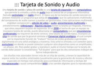 ::: Tarjeta de Sonido y AudioUna tarjeta de sonido o placa de sonido es una tarjeta de expansión para computadoras que permite la entrada y salida de audio bajo el control de un programa informático llamado controlador (en inglésdriver). El típico uso de las tarjetas de sonido consiste en proveer mediante un programa que actúa de mezclador, que las aplicaciones multimedia del componente de audio suenen y puedan ser gestionadas. Estas aplicaciones multimedia engloban composición y edición de video o audio, presentaciones multimedia y entretenimiento (videojuegos). Algunos equipos tienen la tarjeta ya integrada, mientras que otros requieren tarjetas de expansión. En el 2008 el hecho de que un equipo no incorpore tarjeta de sonido, puede observarse en computadores que por circunstancias profesionales no requieren de dicho servicio. Una tarjeta de sonido típica, incorpora un chip de sonido que por lo general contiene el Conversor digital-analógico, el cual cumple con la importante función de "traducir" formas de ondas grabadas o generadas digitalmente en una señal analógica y viceversa. Esta señal es enviada a un conector (para auriculares) en donde se puede conectar cualquier otro dispositivo como un amplificador, un altavoz, etc. Para poder grabar y reproducir audio al mismo tiempo con la tarjeta de sonido debe poseer la característica "full-duplex" para que los dos conversores trabajen de forma independiente.Los diseños más avanzados tienen más de un chip de sonido, y tienen la capacidad de separar entre los sonidos sintetizados (usualmente para la generación de música y efectos especiales en tiempo real utilizando poca cantidad de información y tiempo del microprocesador y quizá compatibilidad MIDI) y los sonidos digitales para la reproducción.