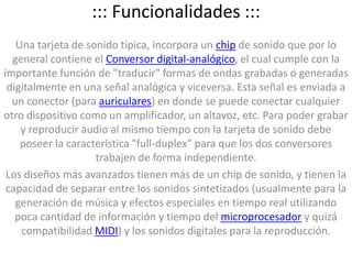 ::: Funcionalidades :::Una tarjeta de sonido típica, incorpora un chip de sonido que por lo general contiene el Conversor digital-analógico, el cual cumple con la importante función de "traducir" formas de ondas grabadas o generadas digitalmente en una señal analógica y viceversa. Esta señal es enviada a un conector (para auriculares) en donde se puede conectar cualquier otro dispositivo como un amplificador, un altavoz, etc. Para poder grabar y reproducir audio al mismo tiempo con la tarjeta de sonido debe poseer la característica "full-duplex" para que los dos conversores trabajen de forma independiente.Los diseños más avanzados tienen más de un chip de sonido, y tienen la capacidad de separar entre los sonidos sintetizados (usualmente para la generación de música y efectos especiales en tiempo real utilizando poca cantidad de información y tiempo del microprocesador y quizá compatibilidad MIDI) y los sonidos digitales para la reproducción.