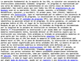 La operación fundamental de la mayoría de los CPU, es ejecutar una secuencia de instrucciones almacenadas llamadas "programa". El programa es representado por una serie de números que se mantentienen en una cierta clase de memoria de computador. Hay cuatro pasos que casi todos los CPU de arquitectura de von Neumann usan en su operación: fetch, decode, execute, y writeback, (leer, decodificar, ejecutar, y escribir). El primer paso, leer (fetch), implica el recuperar una instrucción, (que es representada por un número o una secuencia de números), de la memoria de programa. La localización en la memoria del programa es determinada por un contador de programa (PC), que almacena un número que identifica la posición actual en el programa. En otras palabras, el contador de programa indica al CPU, el lugar de la instrucción en el programa actual. Después de que se lee una instrucción, el Contador de Programa es incrementado por la longitud de la palabra de instrucción en términos de unidades de memoria.[2] Frecuentemente la instrucción a ser leída debe ser recuperada de memoria relativamente lenta, haciendo detener al CPU mientras espera que la instrucción sea retornada. Este problema es tratado en procesadores modernos en gran parte por los cachés y las arquitecturas pipeline (ver abajo).La instrucción que el CPU lee desde la memoria es usada para determinar qué deberá hacer el CPU. En el paso de decodificación, la instrucción es dividida en partes que tienen significado para otras unidades del CPU. La manera en que el valor de la instrucción numérica es interpretado está definida por la arquitectura del conjunto de instrucciones (el ISA) del CPU.[3] A menudo, un grupo de números en la instrucción, llamados opcode, indica qué operación realizar. Las partes restantes del número usualmente proporcionan información requerida para esa instrucción, como por ejemplo, operandos para una operación de adición. Tales operandos se pueden dar como un valor constante (llamado valor inmediato), o como un lugar para localizar un valor, que según lo determinado por algún modo de dirección, puede ser un registro o una dirección de memoria. 