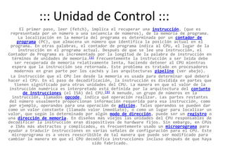 ::: Unidad de Control :::	El primer paso, leer (fetch), implica el recuperar una instrucción, (que es representada por un número o una secuencia de números), de la memoria de programa. La localización en la memoria del programa es determinada por un contador de programa (PC), que almacena un número que identifica la posición actual en el programa. En otras palabras, el contador de programa indica al CPU, el lugar de la instrucción en el programa actual. Después de que se lee una instrucción, el Contador de Programa es incrementado por la longitud de la palabra de instrucción en términos de unidades de memoria.[2] Frecuentemente la instrucción a ser leída debe ser recuperada de memoria relativamente lenta, haciendo detener al CPU mientras espera que la instrucción sea retornada. Este problema es tratado en procesadores modernos en gran parte por los cachés y las arquitecturas pipeline (ver abajo).La instrucción que el CPU lee desde la memoria es usada para determinar qué deberá hacer el CPU. En el paso de decodificación, la instrucción es dividida en partes que tienen significado para otras unidades del CPU. La manera en que el valor de la instrucción numérica es interpretado está definida por la arquitectura del conjunto de instrucciones (el ISA) del CPU.[3] A menudo, un grupo de números en la instrucción, llamados opcode, indica qué operación realizar. Las partes restantes del número usualmente proporcionan información requerida para esa instrucción, como por ejemplo, operandos para una operación de adición. Tales operandos se pueden dar como un valor constante (llamado valor inmediato), o como un lugar para localizar un valor, que según lo determinado por algún modo de dirección, puede ser un registro o una dirección de memoria. En diseños más viejos las unidades del CPU responsables de decodificar la instrucción eran dispositivos de hardware fijos. Sin embargo, en CPUs e ISAs más abstractos y complicados, es frecuentemente usado un microprograma para ayudar a traducir instrucciones en varias señales de configuración para el CPU. Este microprograma es a veces reescribible de tal manera que puede ser modificado para cambiar la manera en que el CPU decodifica instrucciones incluso después de que haya sido fabricado.