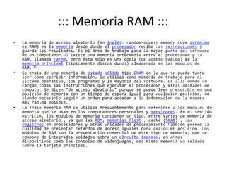 ::: Memoria RAM :::La memoria de acceso aleatorio (en inglés: random-accessmemory cuyo acrónimo es RAM) es la memoria desde donde el procesador recibe las instrucciones y guarda los resultados. Es el área de trabajo para la mayor parte del software de un computador.[1] Existe una memoria intermedia entre el procesador y la RAM, llamada cache, pero ésta sólo es una copia (de acceso rápido) de la memoria principal (típicamente discos duros) almacenada en los módulos de RAM.[1]Se trata de una memoria de estado sólido tipo DRAM en la que se puede tanto leer como escribir información. Se utiliza como memoria de trabajo para el sistema operativo, los programas y la mayoría del software. Es allí donde se cargan todas las instrucciones que ejecutan el procesador y otras unidades de cómputo. Se dicen "de acceso aleatorio" porque se puede leer o escribir en una posición de memoria con un tiempo de espera igual para cualquier posición, no siendo necesario seguir un orden para acceder a la información de la manera más rápida posible.La frase memoria RAM se utiliza frecuentemente para referirse a los módulos de memoria que se usan en los computadores personales y servidores. En el sentido estricto, los modulos de memoria contienen un tipo, entre varios de memoria de acceso aleatorio , ya que las ROM, memorias Flash , caché (SRAM) , los registros en procesadores y otras unidades de procesamiento también poseen la cualidad de presentar retardos de acceso iguales para cualquier posición. Los módulos de RAM son la presentación comercial de este tipo de memoria, que se compone de integrados soldados sobre un circuito impreso, en otros dispositivos como las consolas de videojuegos, esa misma memoria va soldada sobre la tarjeta principal.