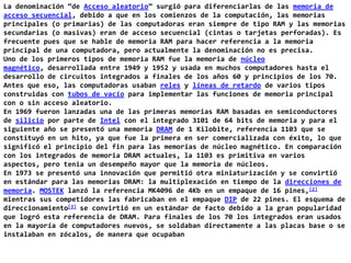 La denominación “de Acceso aleatorio” surgió para diferenciarlas de las memoria de acceso secuencial, debido a que en los comienzos de la computación, las memorias principales (o primarias) de las computadoras eran siempre de tipo RAM y las memorias secundarias (o masivas) eran de acceso secuencial (cintas o tarjetas perforadas). Es frecuente pues que se hable de memoria RAM para hacer referencia a la memoria principal de una computadora, pero actualmente la denominación no es precisa.Uno de los primeros tipos de memoria RAM fue la memoria de núcleo magnético, desarrollada entre 1949 y 1952 y usada en muchos computadores hasta el desarrollo de circuitos integrados a finales de los años 60 y principios de los 70. Antes que eso, las computadoras usaban reles y líneas de retardo de varios tipos construidas con tubos de vacío para implementar las funciones de memoria principal con o sin acceso aleatorio.En 1969 fueron lanzadas una de las primeras memorias RAM basadas en semiconductores de silicio por parte de Intel con el integrado 3101 de 64 bits de memoria y para el siguiente año se presentó una memoria DRAM de 1 Kilobite, referencia 1103 que se constituyó en un hito, ya que fue la primera en ser comercializada con éxito, lo que significó el principio del fin para las memorias de núcleo magnético. En comparación con los integrados de memoria DRAM actuales, la 1103 es primitiva en varios aspectos, pero tenia un desempeño mayor que la memoria de núcleos.En 1973 se presentó una innovación que permitió otra miniaturización y se convirtió en estándar para las memorias DRAM: la multiplexación en tiempo de la direcciones de memoria. MOSTEK lanzó la referencia MK4096 de 4Kb en un empaque de 16 pines,[2] mientras sus competidores las fabricaban en el empaque DIP de 22 pines. El esquema de direccionamiento[3] se convirtió en un estándar de facto debido a la gran popularidad que logró esta referencia de DRAM. Para finales de los 70 los integrados eran usados en la mayoría de computadores nuevos, se soldaban directamente a las placas base o se instalaban en zócalos, de manera que ocupaban