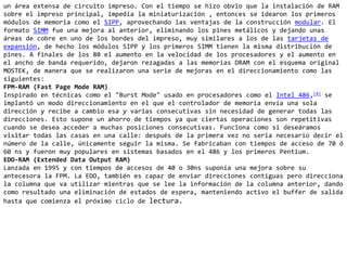 un área extensa de circuito impreso. Con el tiempo se hizo obvio que la instalación de RAM sobre el impreso principal, impedía la miniaturización , entonces se idearon los primeros módulos de memoria como el SIPP, aprovechando las ventajas de la construcción modular. El formato SIMM fue una mejora al anterior, eliminando los pines metálicos y dejando unas áreas de cobre en uno de los bordes del impreso, muy similares a los de las tarjetas de expansión, de hecho los módulos SIPP y los primeros SIMM tienen la misma distribución de pines. A finales de los 80 el aumento en la velocidad de los procesadores y el aumento en el ancho de banda requerido, dejaron rezagadas a las memorias DRAM con el esquema original MOSTEK, de manera que se realizaron una serie de mejoras en el direccionamiento como las siguientes:FPM-RAM (Fast Page Mode RAM)Inspirado en técnicas como el "BurstMode" usado en procesadores como el Intel 486,[4] se implantó un modo direccionamiento en el que el controlador de memoria envía una sola dirección y recibe a cambio esa y varias consecutivas sin necesidad de generar todas las direcciones. Esto supone un ahorro de tiempos ya que ciertas operaciones son repetitivas cuando se desea acceder a muchas posiciones consecutivas. Funciona como si deseáramos visitar todas las casas en una calle: después de la primera vez no seria necesario decir el número de la calle, únicamente seguir la misma. Se fabricaban con tiempos de acceso de 70 ó 60 ns y fueron muy populares en sistemas basados en el 486 y los primeros Pentium.EDO-RAM (Extended Data Output RAM)Lanzada en 1995 y con tiempos de accesos de 40 o 30ns suponía una mejora sobre su antecesora la FPM. La EDO, también es capaz de enviar direcciones contiguas pero direcciona la columna que va utilizar mientras que se lee la información de la columna anterior, dando como resultado una eliminación de estados de espera, manteniendo activo el buffer de salida hasta que comienza el próximo ciclo de lectura.