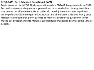 BEDO-RAM (Burst Extended Data Output RAM)Fue la evolución de la EDO RAM y competidora de la SDRAM, fue presentada en 1997. Era un tipo de memoria que usaba generadores internos de direcciones y accedía a mas de una posición de memoria en cada ciclo de reloj, de manera que lograba un desempeño un 50% mejor que la EDO. Nunca salió al mercado, dado que Intel y otros fabricantes se decidieron por esquemas de memoria sincrónicos que si bien tenían mucho del direccionamiento MOSTEK, agregan funcionalidades distintas como señales de reloj.