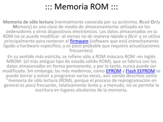 ::: Memoria ROM :::Memoria de sólo lectura (normalmente conocida por su acrónimo, ReadOnlyMemory) es una clase de medio de almacenamiento utilizado en los ordenadores y otros dispositivos electrónicos. Los datos almacenados en la ROM no se puede modificar -al menos no de manera rápida o fácil- y se utiliza principalmente para contener el firmware (software que está estrechamente ligado a hardware específico, y es poco probable que requiera actualizaciones frecuentes).En su sentido más estricto, se refiere sólo a ROM máscara ROM -en inglés MROM- (el más antiguo tipo de estado sólido ROM), que se fabrica con los datos almacenados en forma permanente, y por lo tanto, nunca puede ser modificada. Sin embargo, las más modernas, como EPROM y Flash EEPROM se puede borrar y volver a programar varias veces, aún siendo descritos como "memoria de sólo lectura (ROM), porque el proceso de reprogramación en general es poco frecuente, relativamente lento y, a menudo, no se permite la escritura en lugares aleatorios de la memoria.
