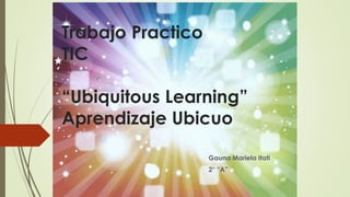 Trabajo Practico
TIC
“Ubiquitous Learning”
Aprendizaje Ubicuo
Gauna Mariela Itati
2° “A”
 