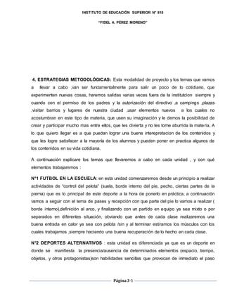 INSTITUTO DE EDUCACIÓN SUPERIOR N° 810
“FIDEL A. PÉREZ MORENO”
Página3-5
4. ESTRATEGIAS METODOLÓGICAS: Esta modalidad de proyecto y los temas que vamos
a llevar a cabo ,van ser fundamentalmente para salir un poco de lo cotidiano, que
experimenten nuevas cosas, haremos salidas varias veces fuera de la institutcion siempre y
cuando con el permiso de los padres y la autorización del directivo ,a campings ,plazas
,visitar barrios y lugares de nuestra ciudad ,usar elementos nuevos a los cuales no
acostumbran en este tipo de materia, que usen su imaginación y le demos la posibilidad de
crear y participar mucho mas entre ellos, que les divierta y no les torne aburrida la materia, A
lo que quiero llegar es a que puedan lograr una buena interepretacion de los contenidos y
que les logre satisfacer a la mayoría de los alumnos y pueden poner en practica algunos de
los contenidos en su vida cotidiana.
A continuación explicare los temas que llevaremos a cabo en cada unidad , y con qué
elementos trabajaremos :
N°1 FUTBOL EN LA ESCUELA: en esta unidad comenzaremos desde un principio a realizar
actividades de “control del pelota” (suela, borde interno del pie, pecho, ciertas partes de la
pierna) que es lo principal de este deporte a la hora de ponerlo en práctica, a continuación
vamos a seguir con el tema de pases y recepción con que parte del pie lo vamos a realizar (
borde interno),definición al arco, y finalizando con un partido en equipo ya sea mixto o por
separados en diferentes situación, obviando que antes de cada clase realizaremos una
buena entrada en calor ya sea con pelota /sin y al terminar estiramos los músculos con los
cuales trabajamos ,siempre haciendo una buena recuperación de lo hecho en cada clase.
N°2 DEPORTES ALTERNATIVOS : esta unidad es diferenciada ya que es un deporte en
donde se manifiesta la presencia/ausencia de determinados elementos (espacio, tiempo,
objetos, y otros protagonistas)son habilidades sencillas que provocan de inmediato el paso
 