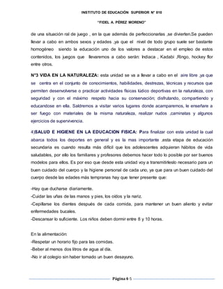 INSTITUTO DE EDUCACIÓN SUPERIOR N° 810
“FIDEL A. PÉREZ MORENO”
Página4-5
de una situación ral de juego , en la que además de perfeccionarlas ,se divierten.Se pueden
llevar a cabo en ambos sexos y edades ,ya que el nivel de todo grupo suele ser bastante
homogéneo siendo la educación uno de los valores a destacar en el empleo de estos
contenidos, los juegos que llevaremos a cabo serán: Indiaca , Kadabi ,Ringo, hockey flor
entre otros.
N°3 VIDA EN LA NATURALEZA: esta unidad se va a llevar a cabo en el aire libre ,ya que
se centra en el conjunto de conocimientos, habilidades, destrezas, técnicas y recursos que
permiten desenvolverse o practicar actividades físicas lúdico deportivas en la naturaleza, con
seguridad y con el máximo respeto hacia su conservación; disfrutando, compartiendo y
educandose en ella. Saldremos a visitar varios lugares donde acamparemos, le enseñare a
ser fuego con materiales de la misma naturaleza, realizar nudos ,caminatas y algunos
ejercicios de supervivencia.
4)SALUD E HIGIENE EN LA EDUCACION FISICA: Para finalizar con esta unidad la cual
abarca todos los deportes en general y es la mas importante ,esta etapa de educación
secundaria es cuando resulta más difícil que los adolescentes adquieran hábitos de vida
saludables, por ello los familiares y profesores debemos hacer todo lo posible por ser buenos
modelos para ellos. Es por eso que desde esta unidad voy a transmitirleslo necesario para un
buen cuidado del cuerpo y la higiene personal de cada uno, ya que para un buen cuidado del
cuerpo desde las edades más tempranas hay que tener presente que:
-Hay que ducharse diariamente.
-Cuidar las uñas de las manos y pies, los oídos y la nariz.
-Cepillarse los dientes después de cada comida, para mantener un buen aliento y evitar
enfermedades bucales.
-Descansar lo suficiente. Los niños deben dormir entre 8 y 10 horas.
En la alimentación:
-Respetar un horario fijo para las comidas.
-Beber al menos dos litros de agua al día.
-No ir al colegio sin haber tomado un buen desayuno.
 