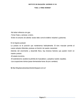 INSTITUTO DE EDUCACIÓN SUPERIOR N° 810
“FIDEL A. PÉREZ MORENO”
Página5-5
-No beber refrescos con gas.
-Tomar frutas y verduras a diario.
-Evitar el consumo de calorías vacías tales como la bollería industrial y golosinas.
En la higiene postural:
La postura es la posición que mantenemos habitualmente. El tono muscular permite al
cuerpo adoptar diferentes posturas en función de nuestra necesidad.
Además del crecimiento y desarrollo físico, hay diversos factores que pueden incidir en
nuestra postura:
-El estado de ánimo.
-El sedentarismo (acelera la pérdida de musculatura y perjudica nuestra espalda).
-Las ocupaciones diarias (pasar demasiadas horas de pie o sentado)
5) http://blogdepruebasdeportesbel.blogspot.com.ar/
 