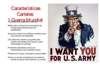 Características
Carteles
I GuerraMundial- Cercanos a la publicidad comercial.
-Medio claro y directo de comunicación de
masas.(especialmente para los
analfabetos)
-Se busca mostrar los conflictos armados como
una lucha por las libertades.
- Se utilizan los colores y los grises para
mostrar las virtudes de la guerra y para
desprestigiar al enemigo
-Pretenden presentarse como una
representación de la realidad misma
-Predomina lo visual y mensajes comprensibles
-Tienen un aire de romanticismo que trata de
ocultar la vida en las trincheras y la muerte.
 
