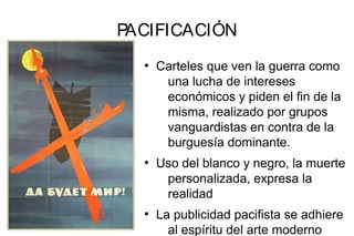 PACIFICACIÓN
●
Carteles que ven la guerra como
una lucha de intereses
económicos y piden el fin de la
misma, realizado por grupos
vanguardistas en contra de la
burguesía dominante.
●
Uso del blanco y negro, la muerte
personalizada, expresa la
realidad
●
La publicidad pacifista se adhiere
al espíritu del arte moderno
 