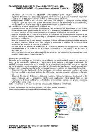 TECNICATURA SUPERIOR EN ANALISIS DE SISTEMAS – 2014
TELEINFORMATICA – Profesor: Gustavo Ricardo Trinitario
•Implantar un servicio de educación semipresencial para estudios
regulares de grado y de postgrado, apoyado en el servicio a que hace referencia en primer
objetivo con el apoyo pedagógico, técnico y administrativo adecuado.
•Proporcionar acceso a los servicios educativos del campus a cualquier alumno desde
cualquier lugar, de forma que pueda desarrollar acciones de aprendizaje autónomamente,
con ayuda de las nuevas tecnologías de la información y la comunicación
De todo ello se esperan beneficios en términos de:
•Accesibilidad de los estudiantes involucrados a los materiales de aprendizaje y a las clases
en las extensiones, posibilidades de acceso a la formación permanente de personas desde
su propio entorno, actualización profesional en campos económicos dinámicos, etc.
•Efectos inducidos en el campus en cuanto a actualización del profesorado en relación a las
nuevas tecnologías, cambio de estrategias didácticas e innovación en la dinámica educativa
de nuestra universidad.
•Efectos inducidos en el mercado de trabajo de nuestra sociedad al permitir cursar estudios
de mayor demanda desde fuera del campus y mediante la mejora de la competencia
profesional en sectores activos de la economía.
•Interés social al acercar la universidad a ciudadanos alejados de los circuitos culturales
convencionales y al adecuar la actuación universitaria a las condiciones sociales y
tecnológicas.
•Progreso al contribuir a la adecuación de los sistemas de enseñanza-aprendizaje de nivel
superior a la sociedad de la información.
Dispositivo metodológico
Para ello se ha diseñado un dispositivo metodológico que contempla el aprendizaje autónomo
junto a la interacción (síncrona y asíncrona). Esto supone materiales multimedia de
calidad(impresos, multimedia en el servidor de la universidad, audiovisual, etc.) y un sistema
de comunicaciones electrónicas que permitan la interacción de los alumnos con el material, con
el tutor y con otros alumnos. Para ello es necesario poner en acción los siguientes elementos:
•Sistema mixto de distribución de la enseñanza: Aprendizaje autónomo mediante diversos
tipos de medios (materiales básicos, de referencia y complementarios escritos, en la red,
etc.)
•Sistema de tutoría: Sistema a distancia mediante telecomunicaciones (individual y de
grupo mediante correo electrónico, conferencia electrónica, etc.); apoyo local en las
extensiones; trabajo autónomo; actividades presenciales, trabajo en grupo, prácticas
tutorizadas, entre otras.
Cabe señalar que lo anterior contempla un adecuado dispositivo tecnológico.
Si deseas seguir leyendo este artículo,te invitamos a que puedas revisarlo accediendo a:
http://www.monografias.com/trabajos12/ltecdein/ltecdein.shtml
INSTITUTO SUPERIOR DE FORMACION DOCENTE Y TECNICA
NUMERO 148 DE PEHUAJO
 