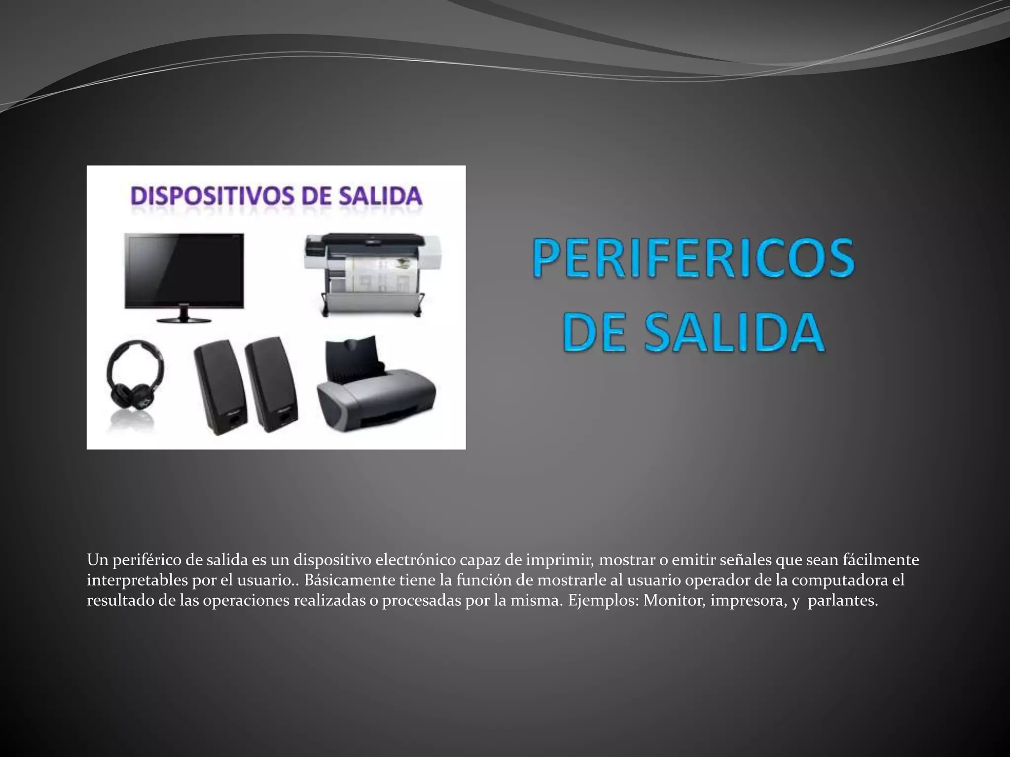 Un periférico de salida es un dispositivo electrónico capaz de imprimir, mostrar o emitir señales que sean fácilmente
interpretables por el usuario.. Básicamente tiene la función de mostrarle al usuario operador de la computadora el
resultado de las operaciones realizadas o procesadas por la misma. Ejemplos: Monitor, impresora, y parlantes.
 