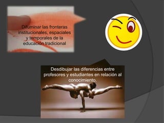 Difuminar las fronteras
institucionales, espaciales
y temporales de la
educación tradicional

Desdibujar las diferencias entre
profesores y estudiantes en relación al
conocimiento.

 