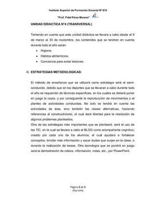 Instituto Superior de Formación Docente Nº 810
"Prof. Fidel Pérez Moreno"
Página 5 de 5
Diaz Leila
UNIDAD DIDACTICA N°4 (TRANSVERSAL)
Teniendo en cuenta que esta unidad didáctica se llevara a cabo desde el 9
de marzo al 30 de noviembre, los contenidos que se tendran en cuenta
durante todo el año serán:
 Higiene.
 Hábitos alimenticios.
 Conciencia para evitar lesiones.
4) ESTRATEGIAS METODOLOGICAS:
El método de enseñanza que se utilizará como estrategia será el semi-
conducido, debido que en los deportes que se llevaran a cabo durante todo
el año se requerirán de técnicas específicas, en los cuales se deberá poner
en juego la copia, y por consiguiente la reproducción de movimientos o el
planteo de actividades conducidas. No solo se tendrá en cuenta las
actividades de ésta, sino también las clases alternativas, haciendo
referencias al constructivismo, el cual dará libertad para la resolución de
algunos problemas planteados.
Otra de las estrategias más importantes que se planteará, será el uso de
las TIC, en la cual se llevara a cabo el BLOG como acompañante cognitivo,
creado por cada uno de los alumnos, el cual ayudara a fortalecer
conceptos, brindar más información y sacar dudas que surjan en la clase, o
durante la realización de tareas. Otra tecnología que se pondrá en juego
será la demostración de videos, información, notas, etc., por PowerPoint.
 