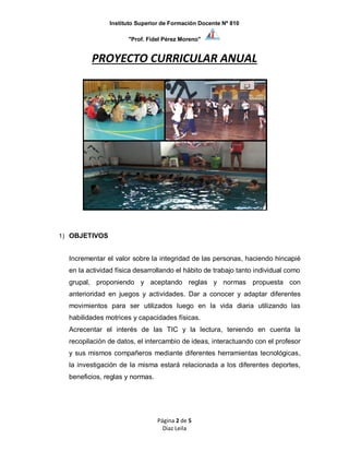 Instituto Superior de Formación Docente Nº 810
"Prof. Fidel Pérez Moreno"
Página 2 de 5
Diaz Leila
PROYECTO CURRICULAR ANUAL
1) OBJETIVOS
Incrementar el valor sobre la integridad de las personas, haciendo hincapié
en la actividad física desarrollando el hábito de trabajo tanto individual como
grupal, proponiendo y aceptando reglas y normas propuesta con
anterioridad en juegos y actividades. Dar a conocer y adaptar diferentes
movimientos para ser utilizados luego en la vida diaria utilizando las
habilidades motrices y capacidades físicas.
Acrecentar el interés de las TIC y la lectura, teniendo en cuenta la
recopilación de datos, el intercambio de ideas, interactuando con el profesor
y sus mismos compañeros mediante diferentes herramientas tecnológicas,
la investigación de la misma estará relacionada a los diferentes deportes,
beneficios, reglas y normas.
 