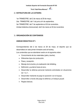 Instituto Superior de Formación Docente Nº 810
"Prof. Fidel Pérez Moreno"
Página 3 de 5
Diaz Leila
2) ESTRUCTURA DE LA CATEDRA
1er TRIMESTRE: del 2 de marzo al 29 de mayo.
2do TRIMESTRE: del 1 de junio al 4 de septiembre.
3er TRIMESTRE: del 7 de septiembre al 30 de noviembre.
Unidad didáctica (transversal): del 9 de marzo al 30 de noviembre
3) ORGANIZACIÓN DE CONTENIDOS
UNIDAD DIDACTICA N°1:
Correspondiendo del 2 de marzo al 29 de mayo, el deporte que se
desarrollara en este primer trimestre será el hockey.
Los contenidos que se abordaran serán en el siguiente orden:
 Conocimiento de los materiales (palo y bocha).
 Diferentes tipos de conducción.
 Pase y recepción.
 Manejo de la bocha y la realización del dribbling.
 Definición y puntería hacia el arco.
 Desarrollar la defensa personal mediante actividades en situaciones
de 1 vs 1.
 Desarrollar mediante el juego la oposición con el equipo.
 Desarrollar a través del juego la defensa y el ataque grupal.
 Reglas básicas.
 