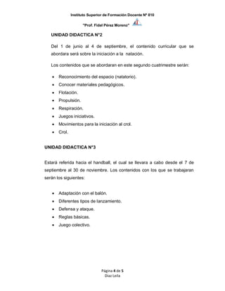 Instituto Superior de Formación Docente Nº 810
"Prof. Fidel Pérez Moreno"
Página 4 de 5
Diaz Leila
UNIDAD DIDACTICA N°2
Del 1 de junio al 4 de septiembre, el contenido curricular que se
abordara será sobre la iniciación a la natación.
Los contenidos que se abordaran en este segundo cuatrimestre serán:
 Reconocimiento del espacio (natatorio).
 Conocer materiales pedagógicos.
 Flotación.
 Propulsión.
 Respiración.
 Juegos iniciativos.
 Movimientos para la iniciación al crol.
 Crol.
UNIDAD DIDACTICA N°3
Estará referida hacia el handball, el cual se llevara a cabo desde el 7 de
septiembre al 30 de noviembre. Los contenidos con los que se trabajaran
serán los siguientes:
 Adaptación con el balón.
 Diferentes tipos de lanzamiento.
 Defensa y ataque.
 Reglas básicas.
 Juego colectivo.
 