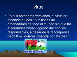 virusvirus
• En sus anteriores versiones, el virus ha
afectado a unos 15 millones de
ordenadores de todo el mundo sin que las
autoridades hayan logrado dar con los
responsables, a pesar de la recompensa
de 250 mil dólares ofrecida por Microsoft.
 