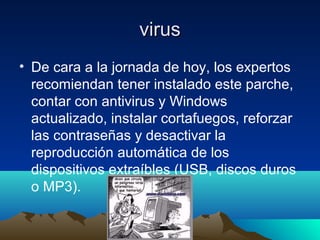 virusvirus
• De cara a la jornada de hoy, los expertos
recomiendan tener instalado este parche,
contar con antivirus y Windows
actualizado, instalar cortafuegos, reforzar
las contraseñas y desactivar la
reproducción automática de los
dispositivos extraíbles (USB, discos duros
o MP3).
 