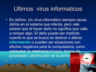 Ultimos virus informaticosUltimos virus informaticos
• Es dañino. Un virus informático siempre causa
daños en el sistema que infecta, pero vale
aclarar que el hacer daño no significa que valla
a romper algo. El daño puede ser implícito
cuando lo que se busca es destruir o alterar
información o pueden ser situaciones con
efectos negativos para la computadora, como
consumo de memoriaprincipal, tiempo de
procesador, disminución de la performance.
•
 