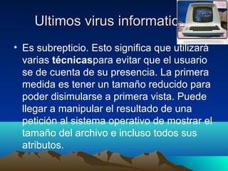 Ultimos virus informaticosUltimos virus informaticos
• Es subrepticio. Esto significa que utilizará
varias técnicaspara evitar que el usuario
se de cuenta de su presencia. La primera
medida es tener un tamaño reducido para
poder disimularse a primera vista. Puede
llegar a manipular el resultado de una
petición al sistema operativo de mostrar el
tamaño del archivo e incluso todos sus
atributos.
 