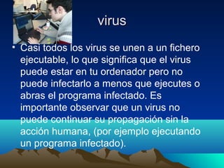 virusvirus
• Casi todos los virus se unen a un fichero
ejecutable, lo que significa que el virus
puede estar en tu ordenador pero no
puede infectarlo a menos que ejecutes o
abras el programa infectado. Es
importante observar que un virus no
puede continuar su propagación sin la
acción humana, (por ejemplo ejecutando
un programa infectado).
 