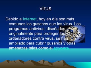 virusvirus
Debido a Internet, hoy en día son más
comunes los gusanos que los virus. Los
programas antivirus, diseñados
originalmente para proteger los
ordenadores contra virus, se han
ampliado para cubrir gusanos y otras
amenazas tales como el spyware
 
