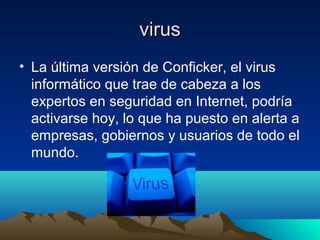 virusvirus
• La última versión de Conficker, el virus
informático que trae de cabeza a los
expertos en seguridad en Internet, podría
activarse hoy, lo que ha puesto en alerta a
empresas, gobiernos y usuarios de todo el
mundo.
 