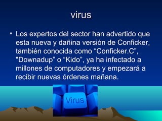 virusvirus
• Los expertos del sector han advertido que
esta nueva y dañina versión de Conficker,
también conocida como “Conficker.C”,
"Downadup” o “Kido”, ya ha infectado a
millones de computadores y empezará a
recibir nuevas órdenes mañana.
 