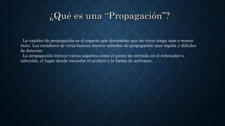 La rapidez de propagación es el aspecto que determina que un virus tenga mas o menos
éxito. Los creadores de virus buscan nuevos métodos de propagación mas rápida y difíciles
de detectar.
La propagación incluye varios aspectos como el punto de entrada en el ordenador o
infección, el lugar donde esconder el archivo y la forma de activarse.
 