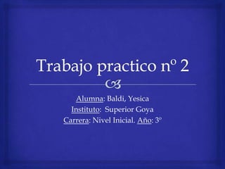 Trabajo practico nº 2 Alumna: Baldi, Yesica Instituto:  Superior Goya Carrera: Nivel Inicial. Año: 3º 