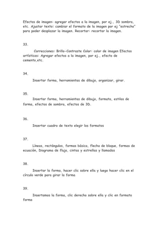Efectos de imagen: agregar efectos a la imagen, por ej., 3D sombra,
etc. Ajustar texto: cambiar el formato de la imagen por ej “estrecho”
para poder desplazar la imagen. Recortar: recortar la imagen.



33.

        Correcciones: Brillo-Contraste Color: color de imagen Efectos
artísticos: Agregar efectos a la imagen, por ej., efecto de
cemento,etc.



34.

        Insertar forma, herramientas de dibujo, organizar, girar.



35.
        Insertar forma, herramientas de dibujo, formato, estilos de
forma, efectos de sombra, efectos de 3D.



36.

        Insertar cuadro de texto elegir los formatos



37.

      Líneas, rectángulos, formas básica, flecha de bloque, formas de
ecuación, Diagrama de flujo, cintas y estrellas y llamadas



38.

       Insertar la forma, hacer clic sobre ella y luego hacer clic en el
círculo verde para girar la forma



39.

        Insertamos la forma, clic derecho sobre ella y clic en formato
forma
 