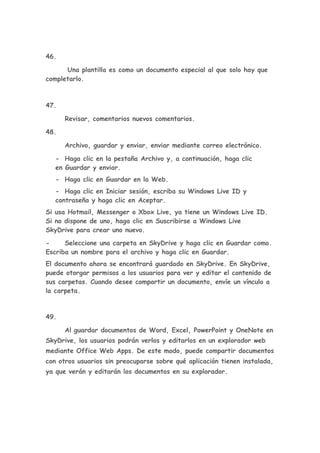 46.

      Una plantilla es como un documento especial al que solo hay que
completarlo.



47.

      Revisar, comentarios nuevos comentarios.

48.

      Archivo, guardar y enviar, enviar mediante correo electrónico.

   - Haga clic en la pestaña Archivo y, a continuación, haga clic
   en Guardar y enviar.
   - Haga clic en Guardar en la Web.
   - Haga clic en Iniciar sesión, escriba su Windows Live ID y
   contraseña y haga clic en Aceptar.
Si usa Hotmail, Messenger o Xbox Live, ya tiene un Windows Live ID.
Si no dispone de uno, haga clic en Suscribirse a Windows Live
SkyDrive para crear uno nuevo.

-     Seleccione una carpeta en SkyDrive y haga clic en Guardar como.
Escriba un nombre para el archivo y haga clic en Guardar.
El documento ahora se encontrará guardado en SkyDrive. En SkyDrive,
puede otorgar permisos a los usuarios para ver y editar el contenido de
sus carpetas. Cuando desee compartir un documento, envíe un vínculo a
la carpeta.



49.

      Al guardar documentos de Word, Excel, PowerPoint y OneNote en
SkyDrive, los usuarios podrán verlos y editarlos en un explorador web
mediante Office Web Apps. De este modo, puede compartir documentos
con otros usuarios sin preocuparse sobre qué aplicación tienen instalada,
ya que verán y editarán los documentos en su explorador.
 