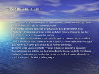 CONSIDERACIONES FINALES. La incorporación de las tecnologías en el sistema educativo es necesario ya que es tamos viviendo en la era de la comunicaciones. Los docentes tienen la obligación de actualizarse para poder formar a sus  estudiantes, prepararlos para que tengan un futuro mejor y enseñarles que hay  que hacer un uso y no abuso de las mismas .  Todavía existe mucha resistencia por parte de algunos docentes, estos consideran  que los alumnos primero deben aprender a pensar, razonar y relacionar conceptos  para recién estar aptos para el uso de las nuevas tecnologías. El mismo Diego Levis en su texto “ valorar el juego es apreciar la educación” hace referencia que la labor que ha iniciado Begoña Gros es un tanto complicada  dadas las resistencias que acostumbra producir entre los docentes el uso de los  medios y en particular de los videos juegos.  