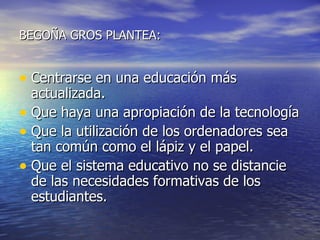 BEGOÑA GROS PLANTEA: Centrarse en una educación más actualizada. Que haya una apropiación de la tecnología Que la utilización de los ordenadores sea tan común como el lápiz y el papel. Que el sistema educativo no se distancie de las necesidades formativas de los estudiantes. 