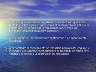 Es sabido que los cambios cognitivos no son rápidos,  que se ha tardado muchos siglos en saber como el pensamiento ha influido en la escritura, del mismo nos llevará tiempo saber como las tecnologías influirán en nuestra cognición. Se ha pasado de un conocimiento centralizado a un conocimiento distribuido. Anteriormente el conocimiento se transmitía a través del lenguaje y los textos, actualmente el conocimiento se transmite en forma más variada y el acceso a la información es más rápido. 