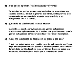 3) ¿Por qué se oponían los sindicalistas y obreros?

    Se oponían porque las horas extras implicaban un aumento en sus
   salarios, sin ellas, no iban a gozar de ese dinero. No les parecía bien
   ese proyecto porque no estaba pensado para beneficiar a los
   trabajadores sino a la fábrica.

4) ¿Qué tipo de cuestionario les hizo Frank?

   Mediante ese cuestionario, Frank quería que los trabajadores
   expresaran su opinión acerca de la medida que querían tomar, quería
   que los trabajadores participaran en las decisiones de la empresa.

5) ¿Cuál era la relación de Frank con su padre y por qué?

   Frank y su padre tenían una relación rara. Su padre quería que Frank
   haga todo lo que él no había podido al haberse quedado en esa fábrica
   durante toda su vida. Frank no tenía vergüenza de que su padre sea
   un obrero, e incluso quería pelear por el puesto de su padre.
 