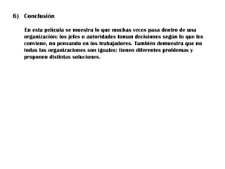 6) Conclusión

   En esta película se muestra lo que muchas veces pasa dentro de una
   organización: los jefes o autoridades toman decisiones según lo que les
   conviene, no pensando en los trabajadores. También demuestra que no
   todas las organizaciones son iguales: tienen diferentes problemas y
   proponen distintas soluciones.
 