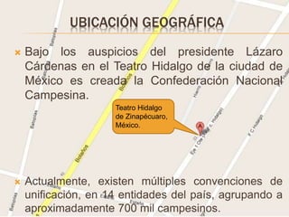 UBICACIÓN GEOGRÁFICA
 Bajo los auspicios del presidente Lázaro
Cárdenas en el Teatro Hidalgo de la ciudad de
México es creada la Confederación Nacional
Campesina.
 Actualmente, existen múltiples convenciones de
unificación, en 14 entidades del país, agrupando a
aproximadamente 700 mil campesinos.
Teatro Hidalgo
de Zinapécuaro,
México.
 