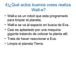 4)¿Qué actos buenos crees realiza
Wall-e?
• Wall-e es un robot que esta programado
para limpiar el planeta.
• Wall-e se va al espacio en busca de Eva.
• Casi es aplastado por una maquina
gigante tratando de colocar la planta allí.
• Trata de hacer reaccionar a Eva.
• Limpia el planeta Tierra.
 