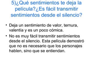 5)¿Qué sentimientos te deja la
película?¿Es fácil transmitir
sentimientos desde el silencio?
• Deja un sentimiento de valor, ternura,
valentía y es un poco cómica.
• No es muy fácil transmitir sentimientos
desde el silencio. Esta película demostró
que no es necesario que los personajes
hablen, sino que se entiendan.
 