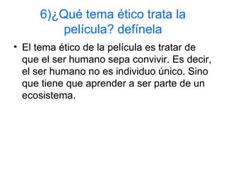 6)¿Qué tema ético trata la
película? defínela
• El tema ético de la película es tratar de
que el ser humano sepa convivir. Es decir,
el ser humano no es individuo único. Sino
que tiene que aprender a ser parte de un
ecosistema.
 