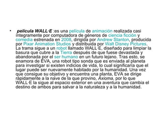 • película WALL·E :es una película de animación realizada casi
íntegramente por computadora de géneros de ciencia ficción y
comedia estrenada en 2008, dirigida por Andrew Stanton, producida
por Pixar Animation Studios y distribuida por Walt Disney Pictures.
La trama sigue a un robot llamado WALL·E, diseñado para limpiar la
basura que cubre a la Tierra después de que fuese devastada y
abandonada por el ser humano en un futuro lejano. Tras esto, se
enamora de EVA, una robot tipo sonda que es enviada al planeta
para investigar si existen indicios de vida, lo cual significaría que el
lugar puede ser nuevamente habitado por la humanidad. Una vez
que consigue su objetivo y encuentra una planta, EVA se dirige
rápidamente a la nave de la que provino, Axioma, por lo que
WALL·E la sigue al espacio exterior en una aventura que cambia el
destino de ambos para salvar a la naturaleza y a la humanidad.
 